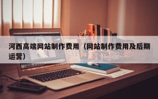 黄冈河西高端网站制作费用（网站制作费用及后期运营）
