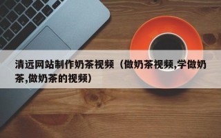 黄冈清远网站制作奶茶视频（做奶茶视频,学做奶茶,做奶茶的视频）