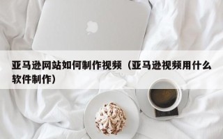 黄冈亚马逊网站如何制作视频（亚马逊视频用什么软件制作）
