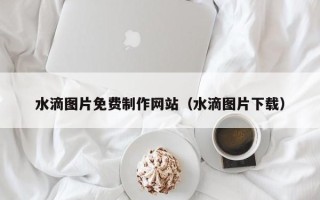 黄冈水滴图片免费制作网站（水滴图片下载）